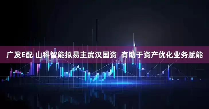 广发E配 山科智能拟易主武汉国资  有助于资产优化业务赋能