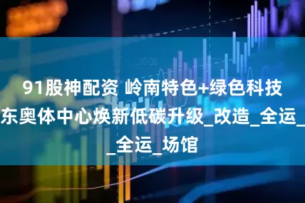 91股神配资 岭南特色+绿色科技！广东奥体中心焕新低碳升级_改造_全运_场馆