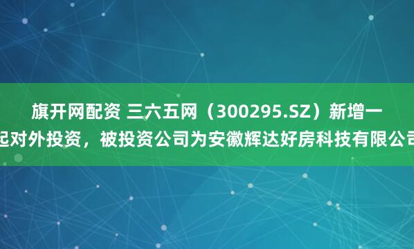 旗开网配资 三六五网（300295.SZ）新增一起对外投资，被投资公司为安徽辉达好房科技有限公司