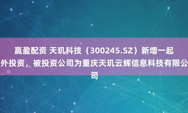 赢盈配资 天玑科技（300245.SZ）新增一起对外投资，被投资公司为重庆天玑云辉信息科技有限公司