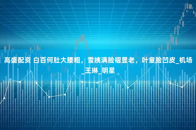 高盛配资 白百何肚大腰粗，雪姨满脸褶显老，叶童脸凹皮_机场_王琳_明星