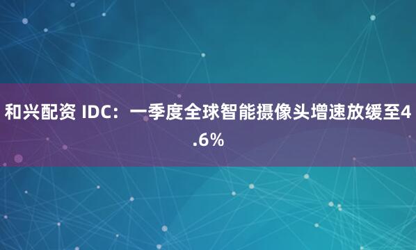 和兴配资 IDC：一季度全球智能摄像头增速放缓至4.6%