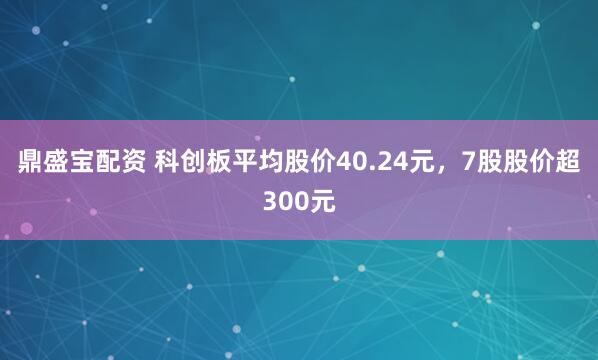 鼎盛宝配资 科创板平均股价40.24元，7股股价超300元