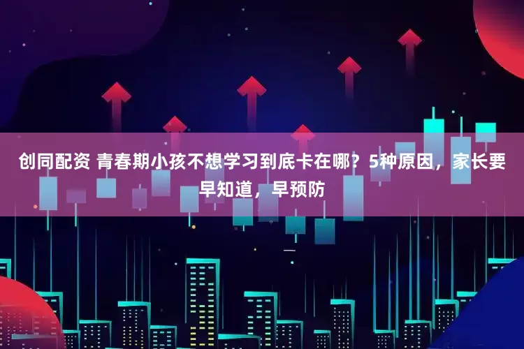 创同配资 青春期小孩不想学习到底卡在哪？5种原因，家长要早知道，早预防
