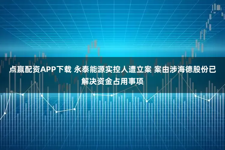 点赢配资APP下载 永泰能源实控人遭立案 案由涉海德股份已解决资金占用事项