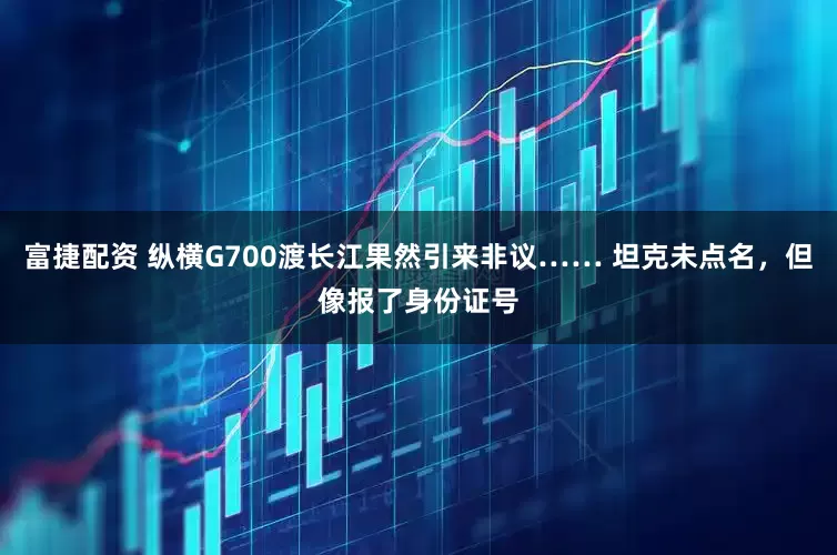 富捷配资 纵横G700渡长江果然引来非议…… 坦克未点名，但像报了身份证号