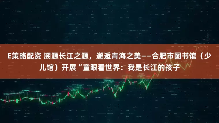 E策略配资 溯源长江之源，邂逅青海之美——合肥市图书馆（少儿馆）开展“童眼看世界：我是长江的孩子
