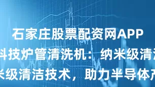 石家庄股票配资网APP下载 芯矽科技炉管清洗机：纳米级清洁技术，助力半导体产业升级