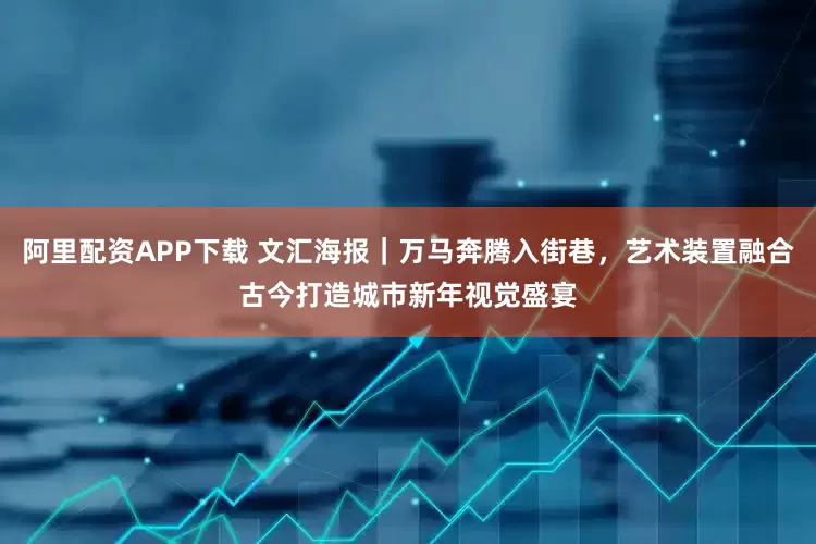 阿里配资APP下载 文汇海报｜万马奔腾入街巷，艺术装置融合古今打造城市新年视觉盛宴
