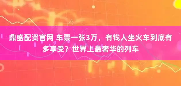 鼎盛配资官网 车票一张3万，有钱人坐火车到底有多享受？世界上最奢华的列车