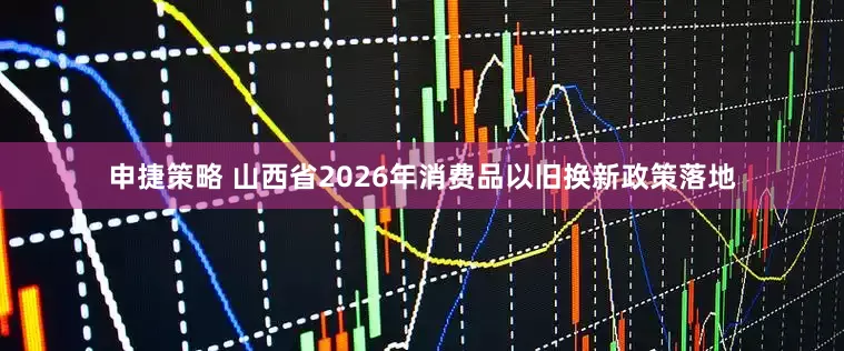 申捷策略 山西省2026年消费品以旧换新政策落地