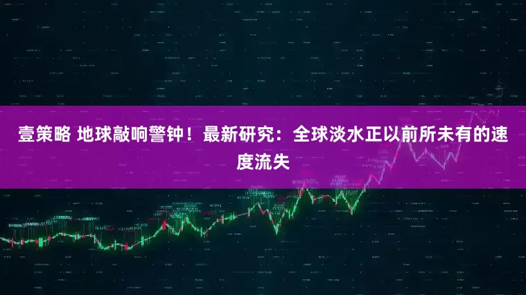 壹策略 地球敲响警钟！最新研究：全球淡水正以前所未有的速度流失